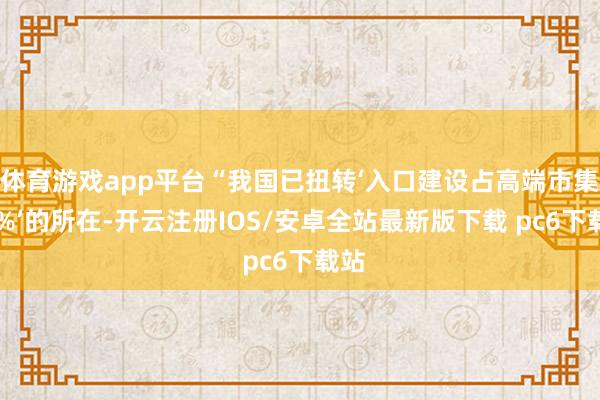 体育游戏app平台“我国已扭转‘入口建设占高端市集90%’的所在-开云注册IOS/安卓全站最新版下载 pc6下载站