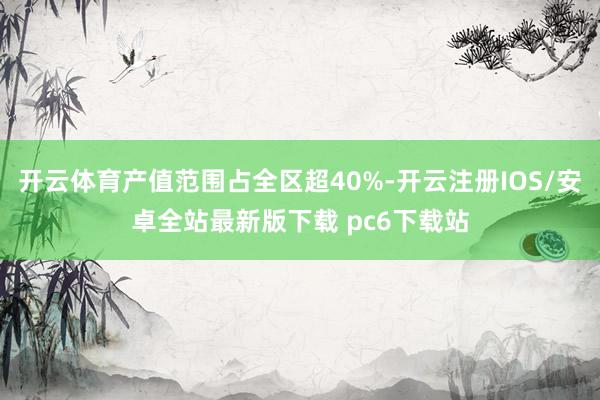 开云体育产值范围占全区超40%-开云注册IOS/安卓全站最新版下载 pc6下载站
