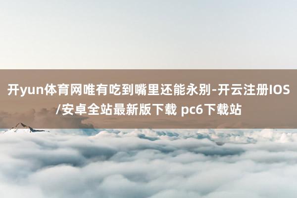 开yun体育网唯有吃到嘴里还能永别-开云注册IOS/安卓全站最新版下载 pc6下载站