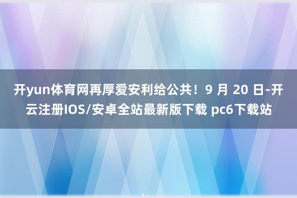 开yun体育网再厚爱安利给公共！9 月 20 日-开云注册IOS/安卓全站最新版下载 pc6下载站