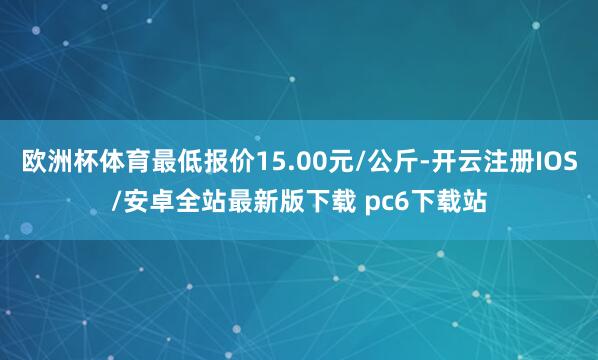 欧洲杯体育最低报价15.00元/公斤-开云注册IOS/安卓全站最新版下载 pc6下载站