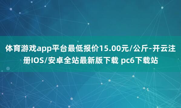 体育游戏app平台最低报价15.00元/公斤-开云注册IOS/安卓全站最新版下载 pc6下载站