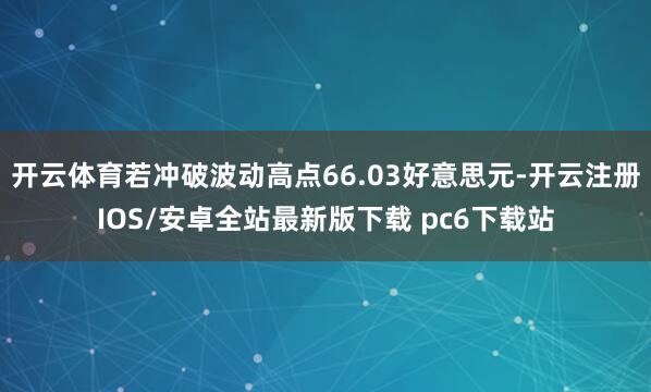 开云体育若冲破波动高点66.03好意思元-开云注册IOS/安卓全站最新版下载 pc6下载站