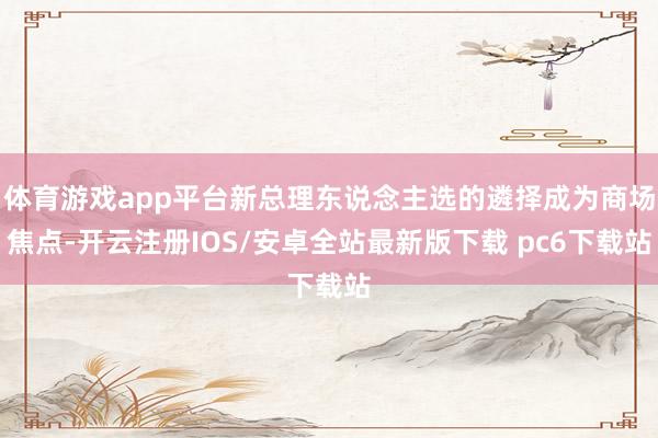 体育游戏app平台新总理东说念主选的遴择成为商场焦点-开云注册IOS/安卓全站最新版下载 pc6下载站