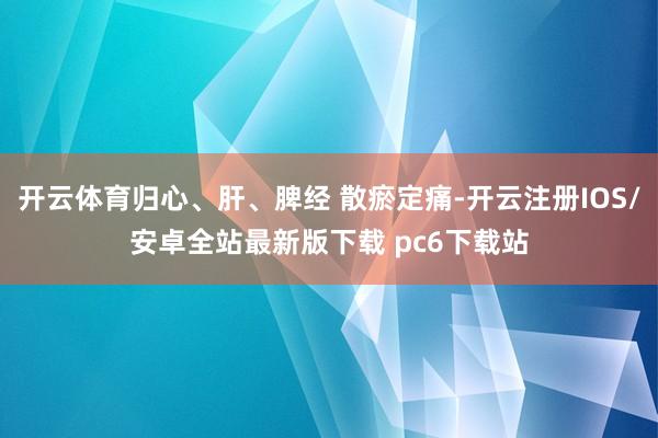 开云体育归心、肝、脾经 散瘀定痛-开云注册IOS/安卓全站最新版下载 pc6下载站