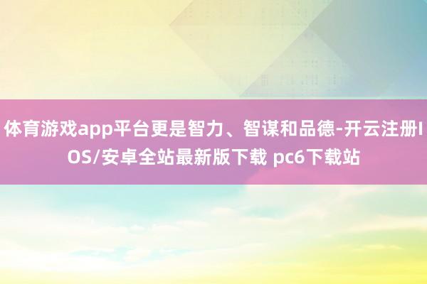 体育游戏app平台更是智力、智谋和品德-开云注册IOS/安卓全站最新版下载 pc6下载站