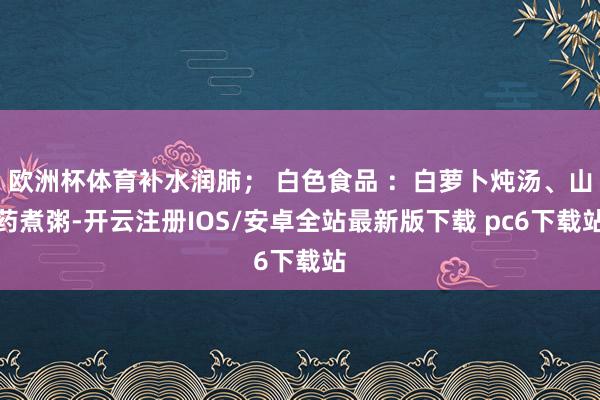 欧洲杯体育补水润肺； 白色食品 ：白萝卜炖汤、山药煮粥-开云注册IOS/安卓全站最新版下载 pc6下载站