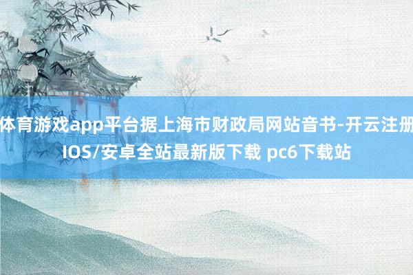体育游戏app平台据上海市财政局网站音书-开云注册IOS/安卓全站最新版下载 pc6下载站