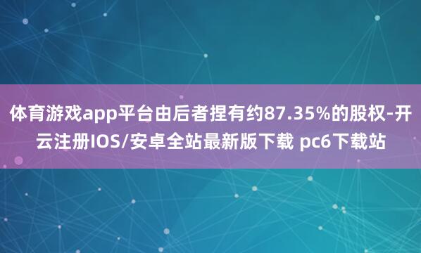 体育游戏app平台由后者捏有约87.35%的股权-开云注册IOS/安卓全站最新版下载 pc6下载站