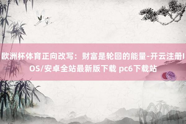 欧洲杯体育正向改写：财富是轮回的能量-开云注册IOS/安卓全站最新版下载 pc6下载站
