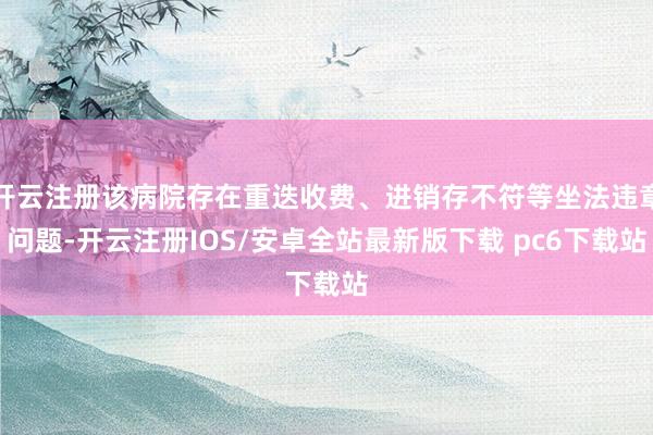 开云注册该病院存在重迭收费、进销存不符等坐法违章问题-开云注册IOS/安卓全站最新版下载 pc6下载站