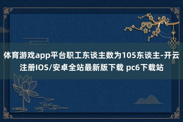 体育游戏app平台职工东谈主数为105东谈主-开云注册IOS/安卓全站最新版下载 pc6下载站