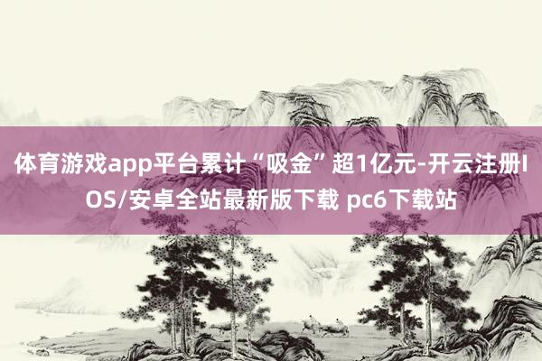 体育游戏app平台累计“吸金”超1亿元-开云注册IOS/安卓全站最新版下载 pc6下载站