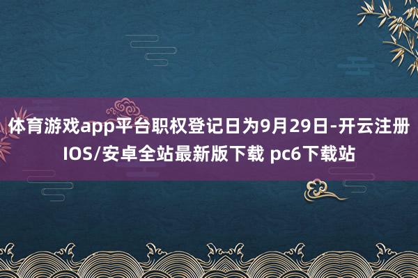 体育游戏app平台职权登记日为9月29日-开云注册IOS/安卓全站最新版下载 pc6下载站