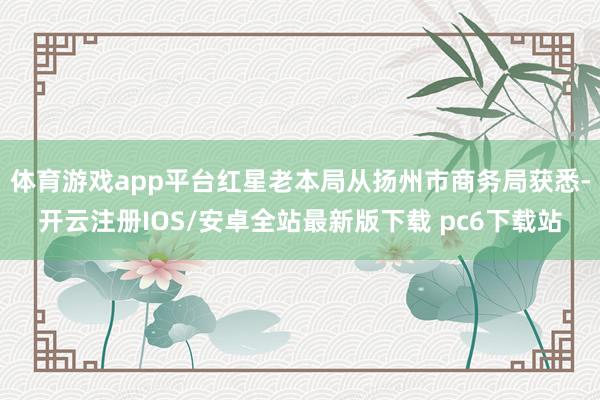 体育游戏app平台红星老本局从扬州市商务局获悉-开云注册IOS/安卓全站最新版下载 pc6下载站