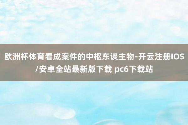 欧洲杯体育看成案件的中枢东谈主物-开云注册IOS/安卓全站最新版下载 pc6下载站
