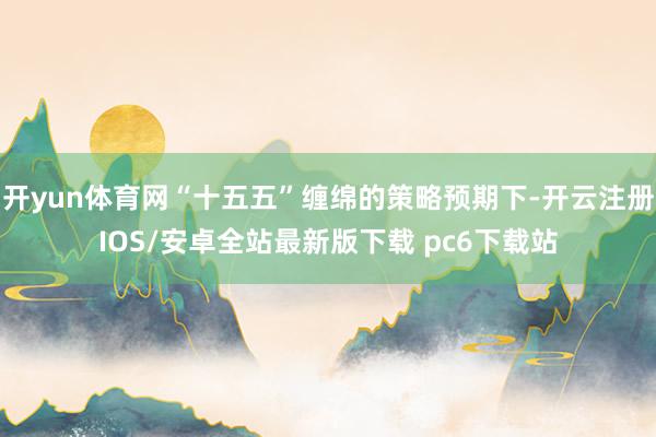 开yun体育网“十五五”缠绵的策略预期下-开云注册IOS/安卓全站最新版下载 pc6下载站