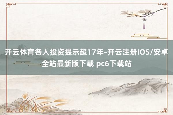 开云体育各人投资提示超17年-开云注册IOS/安卓全站最新版下载 pc6下载站