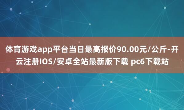体育游戏app平台当日最高报价90.00元/公斤-开云注册IOS/安卓全站最新版下载 pc6下载站
