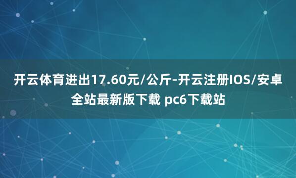 开云体育进出17.60元/公斤-开云注册IOS/安卓全站最新版下载 pc6下载站