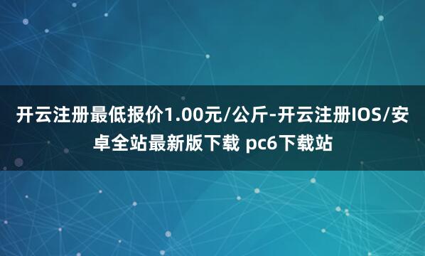 开云注册最低报价1.00元/公斤-开云注册IOS/安卓全站最新版下载 pc6下载站