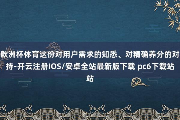 欧洲杯体育　　这份对用户需求的知悉、对精确养分的对持-开云注册IOS/安卓全站最新版下载 pc6下载站