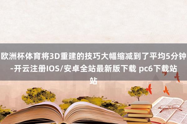 欧洲杯体育将3D重建的技巧大幅缩减到了平均5分钟-开云注册IOS/安卓全站最新版下载 pc6下载站