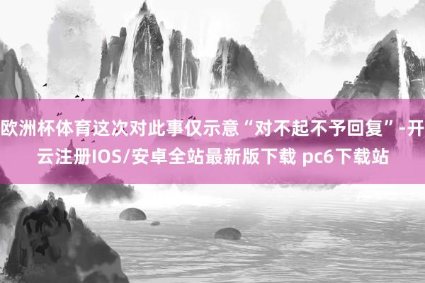 欧洲杯体育这次对此事仅示意“对不起不予回复”-开云注册IOS/安卓全站最新版下载 pc6下载站