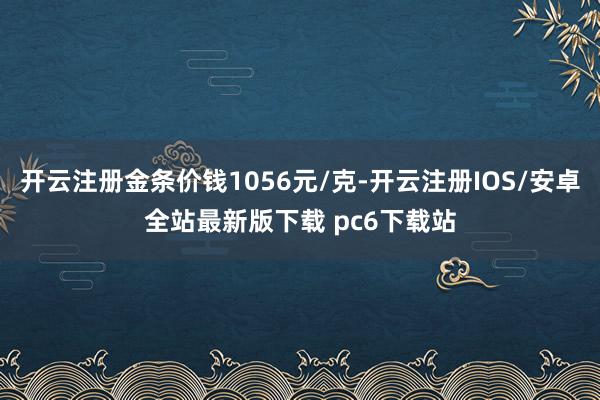 开云注册金条价钱1056元/克-开云注册IOS/安卓全站最新版下载 pc6下载站