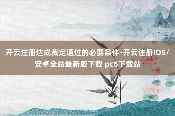 开云注册达成裁定通过的必要条件-开云注册IOS/安卓全站最新版下载 pc6下载站