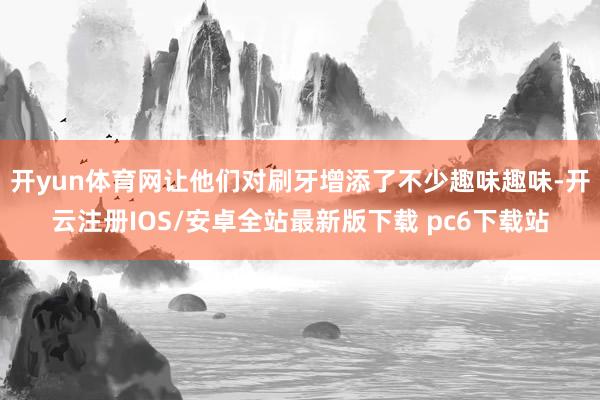 开yun体育网让他们对刷牙增添了不少趣味趣味-开云注册IOS/安卓全站最新版下载 pc6下载站