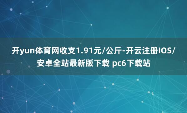 开yun体育网收支1.91元/公斤-开云注册IOS/安卓全站最新版下载 pc6下载站