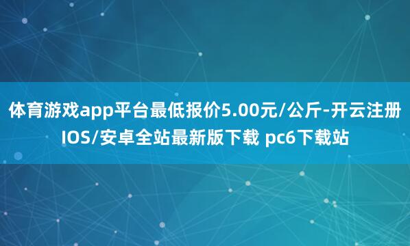 体育游戏app平台最低报价5.00元/公斤-开云注册IOS/安卓全站最新版下载 pc6下载站