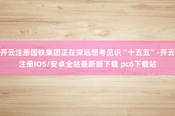 开云注册国铁集团正在深远想考见识“十五五”-开云注册IOS/安卓全站最新版下载 pc6下载站