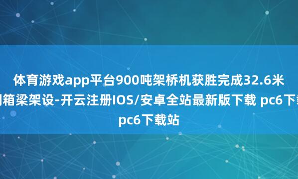 体育游戏app平台900吨架桥机获胜完成32.6米预制箱梁架设-开云注册IOS/安卓全站最新版下载 pc6下载站