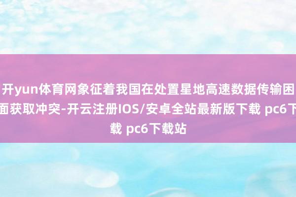 开yun体育网象征着我国在处置星地高速数据传输困难方面获取冲突-开云注册IOS/安卓全站最新版下载 pc6下载站