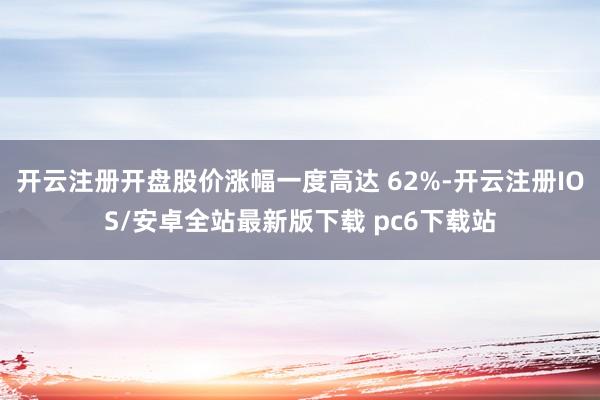 开云注册开盘股价涨幅一度高达 62%-开云注册IOS/安卓全站最新版下载 pc6下载站