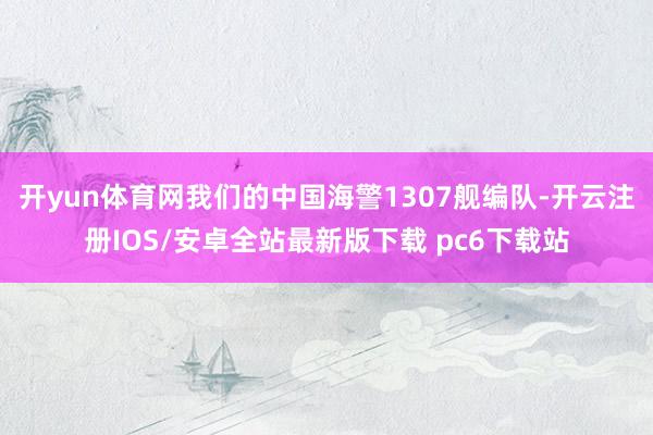 开yun体育网我们的中国海警1307舰编队-开云注册IOS/安卓全站最新版下载 pc6下载站