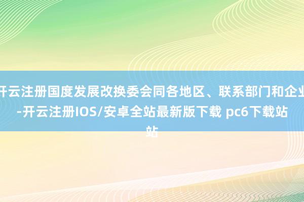 开云注册国度发展改换委会同各地区、联系部门和企业-开云注册IOS/安卓全站最新版下载 pc6下载站