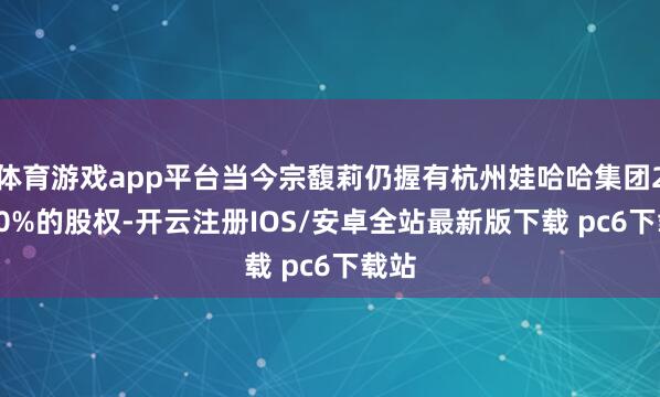 体育游戏app平台当今宗馥莉仍握有杭州娃哈哈集团29.40%的股权-开云注册IOS/安卓全站最新版下载 pc6下载站