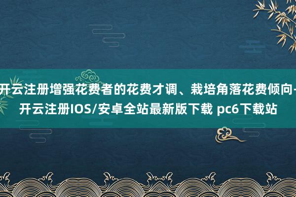 开云注册增强花费者的花费才调、栽培角落花费倾向-开云注册IOS/安卓全站最新版下载 pc6下载站