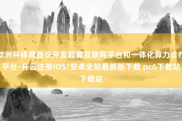 欧洲杯体育提议开发超算互联网平台和一体化算力诊疗平台-开云注册IOS/安卓全站最新版下载 pc6下载站