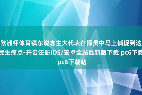 欧洲杯体育镇东说念主大代表在探员中马上捕捉到这一民生痛点-开云注册IOS/安卓全站最新版下载 pc6下载站