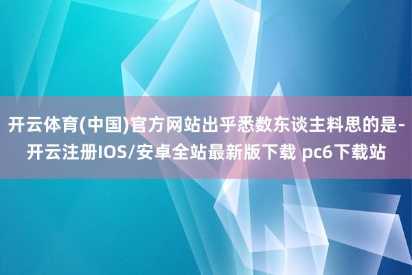 开云体育(中国)官方网站出乎悉数东谈主料思的是-开云注册IOS/安卓全站最新版下载 pc6下载站