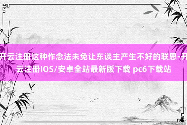 开云注册这种作念法未免让东谈主产生不好的联思-开云注册IOS/安卓全站最新版下载 pc6下载站