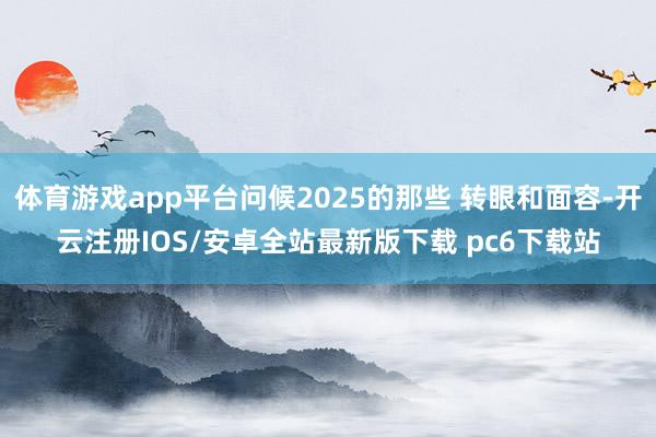 体育游戏app平台问候2025的那些 转眼和面容-开云注册IOS/安卓全站最新版下载 pc6下载站