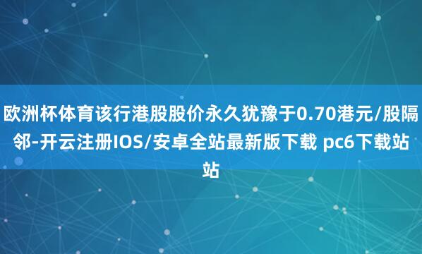 欧洲杯体育该行港股股价永久犹豫于0.70港元/股隔邻-开云注册IOS/安卓全站最新版下载 pc6下载站