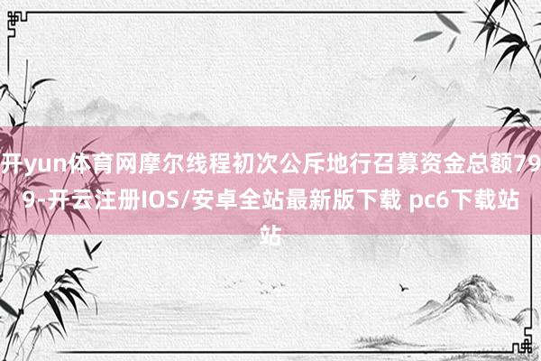 开yun体育网摩尔线程初次公斥地行召募资金总额799-开云注册IOS/安卓全站最新版下载 pc6下载站