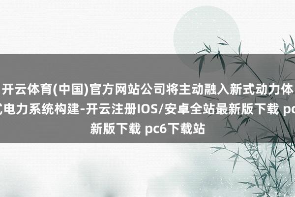 开云体育(中国)官方网站公司将主动融入新式动力体系及新式电力系统构建-开云注册IOS/安卓全站最新版下载 pc6下载站