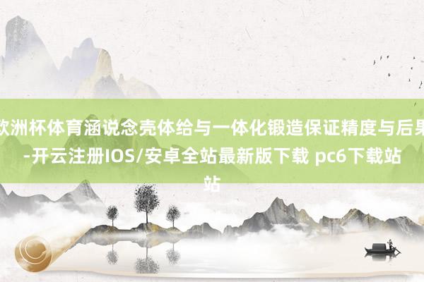 欧洲杯体育涵说念壳体给与一体化锻造保证精度与后果-开云注册IOS/安卓全站最新版下载 pc6下载站